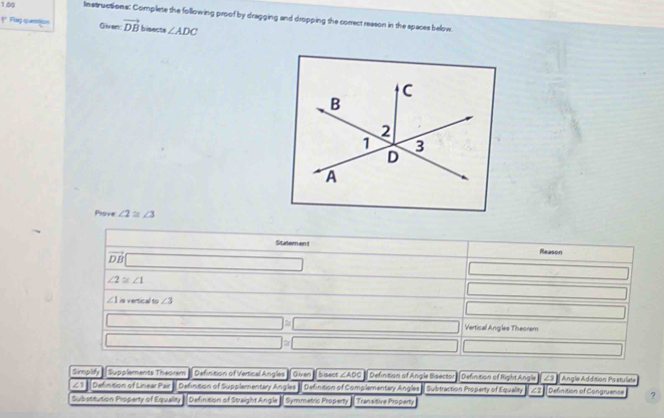 1.09 Instructions: Complete the following proof by dragging and dropping the correct reason in the spaces below.
** Flag quetion Given: vector DB bisects ∠ ADC
Prove ∠ 2≌ ∠ 3
(-1 Statem en t Reason
vector DB□ -1,-2,-3^... □
∠ 2≌ ∠ 1
_ * _ =_  □
∠ 1 is vertical to ∠ 3
□
□ =□ Vertical Angles Theorem
□ =□ □ 
Simplify Supplements Theorem Definition of Vertical Angles Given bisect ∠ ADC Definition of Angle Bisector Definition of Right Angle ∠3 Angle Addition Postulate
∠3 Defintion of Linear Pair » Definition of Supplementary Angles » Defintion of Complementary Angles | Subtraction Property of Equaley 72 Definition of Congruence ?
Substitution Property of Equality Definition of Straight Angle - Symmetric Property Transitive Proparty