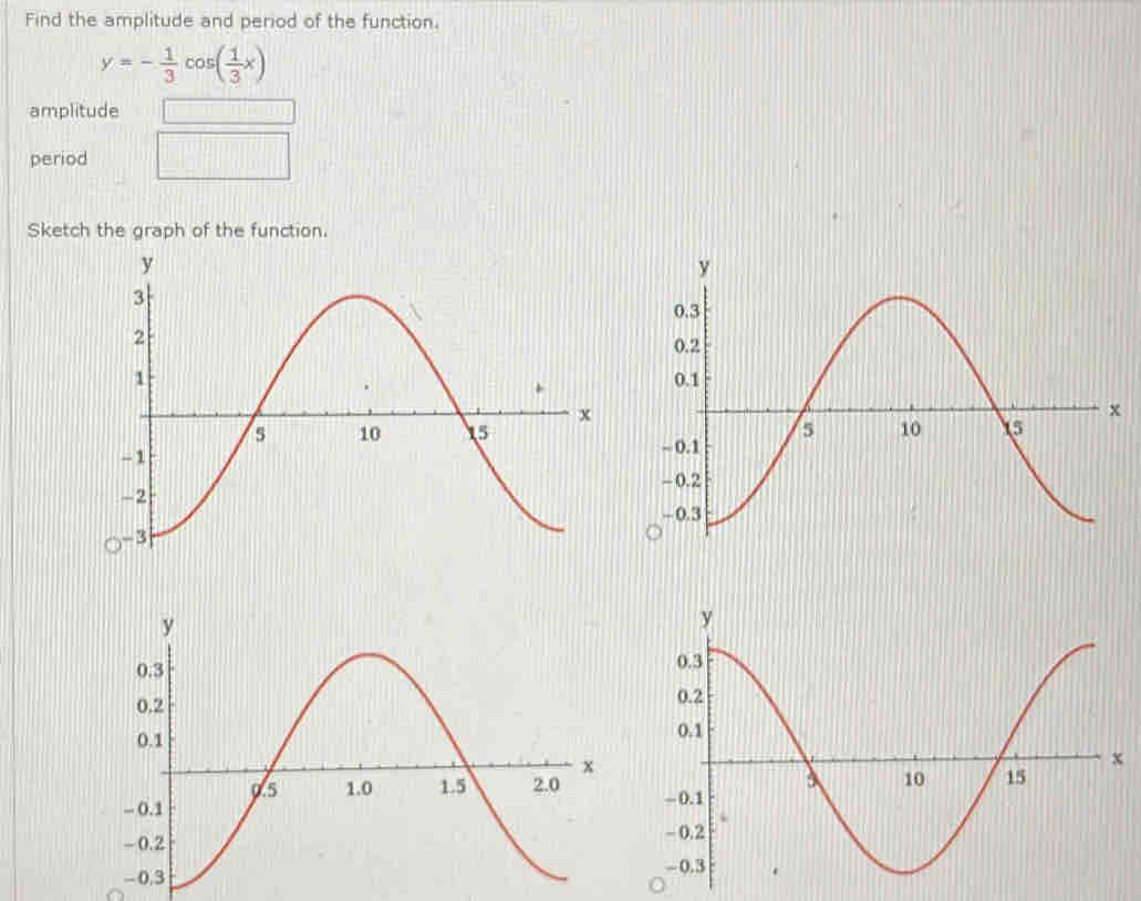 Find the amplitude and period of the function.
y=- 1/3 cos ( 1/3 x)
amplitude 
period 
Sketch the graph of the function.