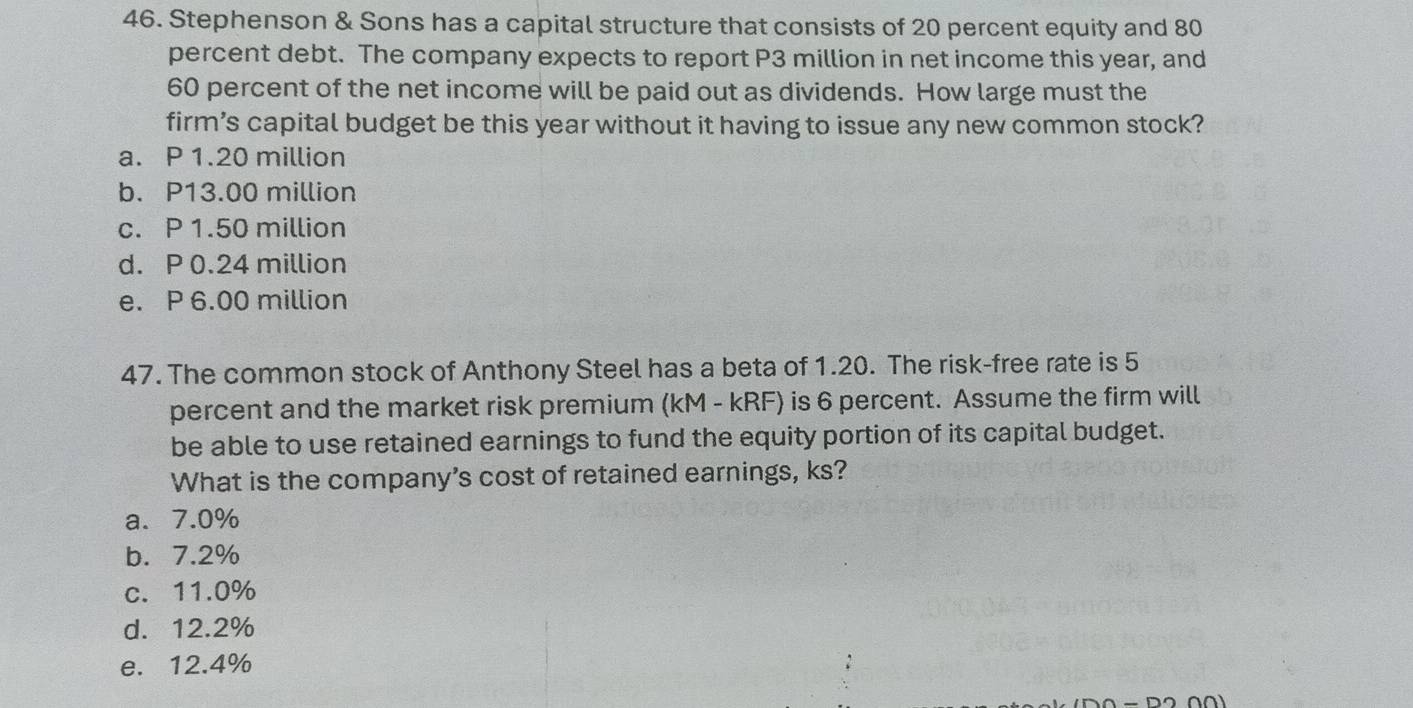 Stephenson & Sons has a capital structure that consists of 20 percent equity and 80
percent debt. The company expects to report P3 million in net income this year, and
60 percent of the net income will be paid out as dividends. How large must the
firm’s capital budget be this year without it having to issue any new common stock?
a. P 1.20 million
b. P13.00 million
c. P 1.50 million
d. P 0.24 million
e. P 6.00 million
47. The common stock of Anthony Steel has a beta of 1.20. The risk-free rate is 5
percent and the market risk premium (kM - kRF) is 6 percent. Assume the firm will
be able to use retained earnings to fund the equity portion of its capital budget.
What is the company's cost of retained earnings, ks?
a. 7.0%
b. 7.2%
c. 11.0%
d. 12.2%
e. 12.4%