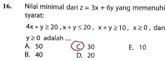 Nilai minimal dari z=3x+6y yang memenuhi
syarat:
4x+y≥ 20, x+y≤ 20, x+y≥ 10, x≥ 0 , dan
y≥ 0 adalah ....
A. 50 C 30 E. 10
B. 40 D. 20