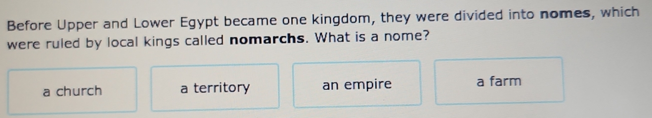 Before Upper and Lower Egypt became one kingdom, they were divided into nomes, which
were ruled by local kings called nomarchs. What is a nome?
a church a territory an empire a farm