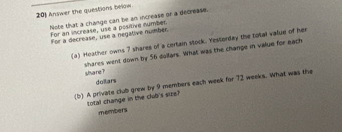 Answer the questions below. 
Note that a change can be an increase or a decrease. 
For an increase, use a positive number. 
For a decrease, use a negative number. 
(a) Heather owns 7 shares of a certain stock. Yesterday the total value of her 
shares went down by 56 dollars. What was the change in value for each 
share? 
doliars 
(b) A private club grew by 9 members each week for 72 weeks. What was the 
total change in the club's size? 
members