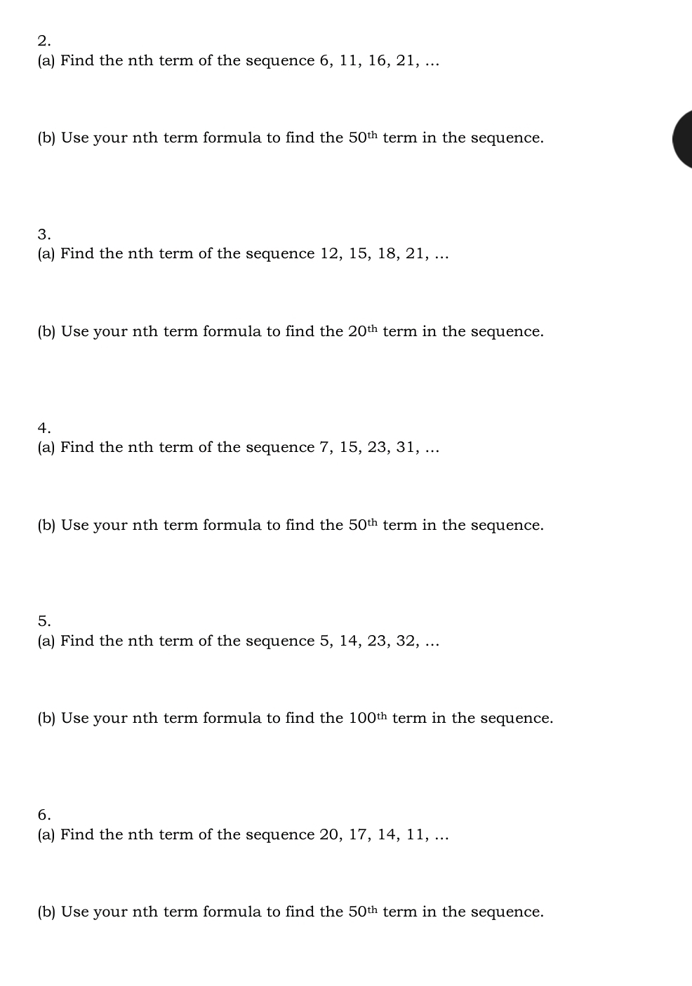 Find the nth term of the sequence 6, 11, 16, 21, ... 
(b) Use your nth term formula to find the 50^(th) term in the sequence. 
3. 
(a) Find the nth term of the sequence 12, 15, 18, 21, ... 
(b) Use your nth term formula to find the 20^(th) term in the sequence. 
4. 
(a) Find the nth term of the sequence 7, 15, 23, 31, ... 
(b) Use your nth term formula to find the 50^(th) term in the sequence. 
5. 
(a) Find the nth term of the sequence 5, 14, 23, 32, ... 
(b) Use your nth term formula to find the 100^(th) term in the sequence. 
6. 
(a) Find the nth term of the sequence 20, 17, 14, 11, ... 
(b) Use your nth term formula to find the 50^(th) term in the sequence.