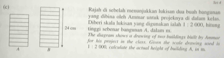 Set 4 
(c) Rajah di sebelah menunjukkan lukisan dua buah bangunan 
yang dibina oleh Ammar untuk projeknya di dalam kelas. 
Diberi skala lukisan yang digunakan ialah 1:2000 , hitung
24 cm tinggi sebenar bangunan A, dalam m. 
The diagram shows a drawing of two buildings built by Ammar 
for his project in the class. Given the scale drawing used is 
A 
B
1:2000 ), calculate the actual height of building A, in m.