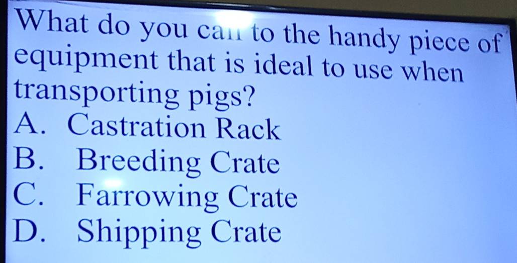 What do you can to the handy piece of
equipment that is ideal to use when
transporting pigs?
A. Castration Rack
B. Breeding Crate
C. Farrowing Crate
D. Shipping Crate