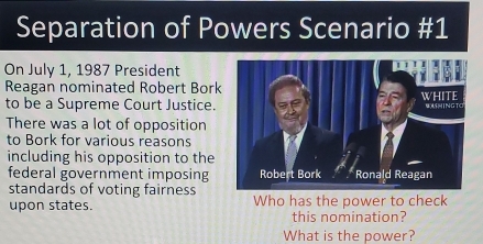 Separation of Powers Scenario #1 
On July 1, 1987 President 
Reagan nominated Robert Bork 
to be a Supreme Court Justice. 
There was a lot of opposition 
to Bork for various reasons 
including his opposition to the 
federal government imposing 
standards of voting fairness 
upon states. Who has the power to check 
this nomination? 
What is the power?