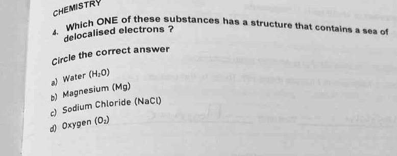 CHEMISTRY
4. Which ONE of these substances has a structure that contains a sea of
delocalised electrons ?
Circle the correct answer
a) Water (H_2O)
b) Magnesium (Mg)
c) Sodium Chloride (NaCl)
d) Oxygen (O_2)