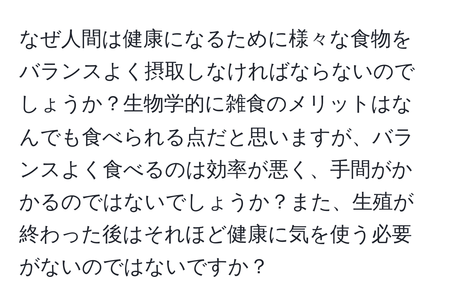 なぜ人間は健康になるために様々な食物をバランスよく摂取しなければならないのでしょうか？生物学的に雑食のメリットはなんでも食べられる点だと思いますが、バランスよく食べるのは効率が悪く、手間がかかるのではないでしょうか？また、生殖が終わった後はそれほど健康に気を使う必要がないのではないですか？