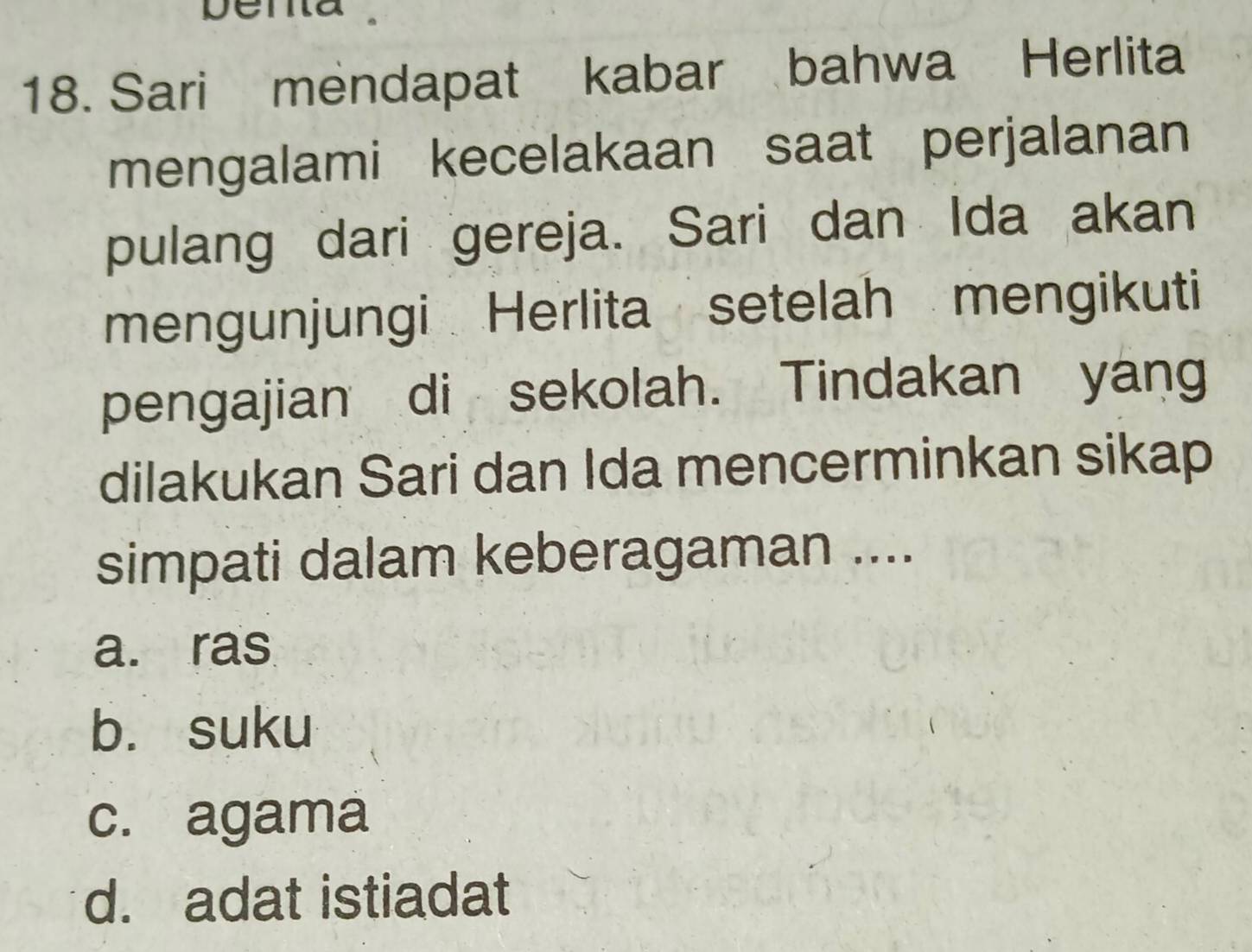 Sari mendapat kabar bahwa Herlita
mengalami kecelakaan saat perjalanan
pulang dari gereja. Sari dan Ida akan
mengunjungi Herlita setelah mengikuti
pengajian di sekolah. Tindakan yang
dilakukan Sari dan Ida mencerminkan sikap
simpati dalam keberagaman ....
a. ras
b. suku
c. agama
d. adat istiadat