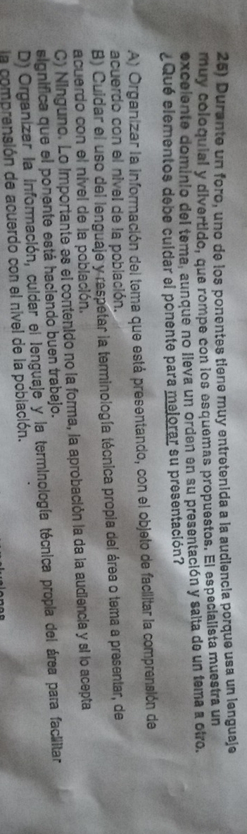 Durante un foro, uno de los ponentes tiene muy entretenida a la audiencia porque usa un lenguaje
muy coloquial y divertido, que rompe con los esquemas propuestos. El especialista muestra un
excelente dominio del tema, aunque no lleva un orden en su presentación y salta de un tema a otro.
¿Qué elementos debe culdar el ponente para mejorar su presentación?
A) Organizar la información del tema que está presentando, con el objeto de facilitar la comprensión de
acuerdo con el nivel de la población.
B) Cuidar el uso del lenguaje y respetar la terminología técnica propia del área o tema a presentar, de
acuerdo con el nivel de la población.
C) Ninguno. Lo importante es el contenido no la forma, la aprobación la da la audiencia y si lo acepta
significa que el ponente está haciendo buen trabajo.
D) Organizer la información, culdar el lenguaje y la terminología técnica propia del área para facilitar
la comprensión de acuerdo con el nivel de la población.