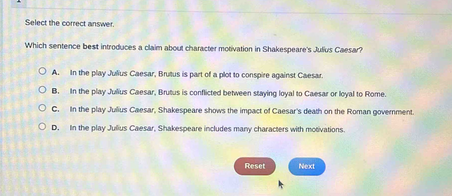 Select the correct answer.
Which sentence best introduces a claim about character motivation in Shakespeare's Julius Caesar?
A. In the play Julius Caesar, Brutus is part of a plot to conspire against Caesar.
B. In the play Julius Caesar, Brutus is conflicted between staying loyal to Caesar or loyal to Rome.
C. In the play Julius Caesar, Shakespeare shows the impact of Caesar's death on the Roman government.
D. In the play Julius Caesar, Shakespeare includes many characters with motivations.
Reset Next