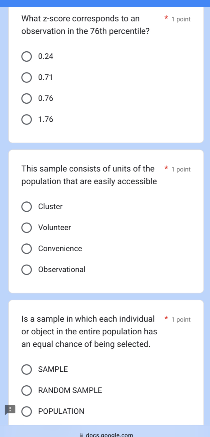 What z-score corresponds to an 1 point
observation in the 76th percentile?
0.24
0.71
0.76
1.76
This sample consists of units of the * 1 point
population that are easily accessible
Cluster
Volunteer
Convenience
Observational
Is a sample in which each individual * 1 point
or object in the entire population has
an equal chance of being selected.
SAMPLE
RANDOM SAMPLE
! POPULATION
o cs aooa le com