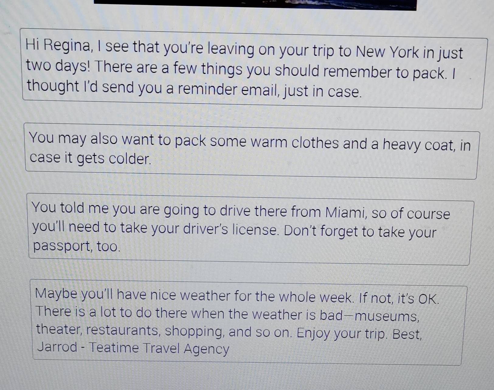 Hi Regina, I see that you're leaving on your trip to New York in just
two days! There are a few things you should remember to pack. I 
thought I'd send you a reminder email, just in case. 
You may also want to pack some warm clothes and a heavy coat, in 
case it gets colder. 
You told me you are going to drive there from Miami, so of course 
you’ll need to take your driver’s license. Don’t forget to take your 
passport, too. 
Maybe you'll have nice weather for the whole week. If not, it’s OK. 
There is a lot to do there when the weather is bad—museums, 
theater, restaurants, shopping, and so on. Enjoy your trip. Best, 
Jarrod - Teatime Travel Agency