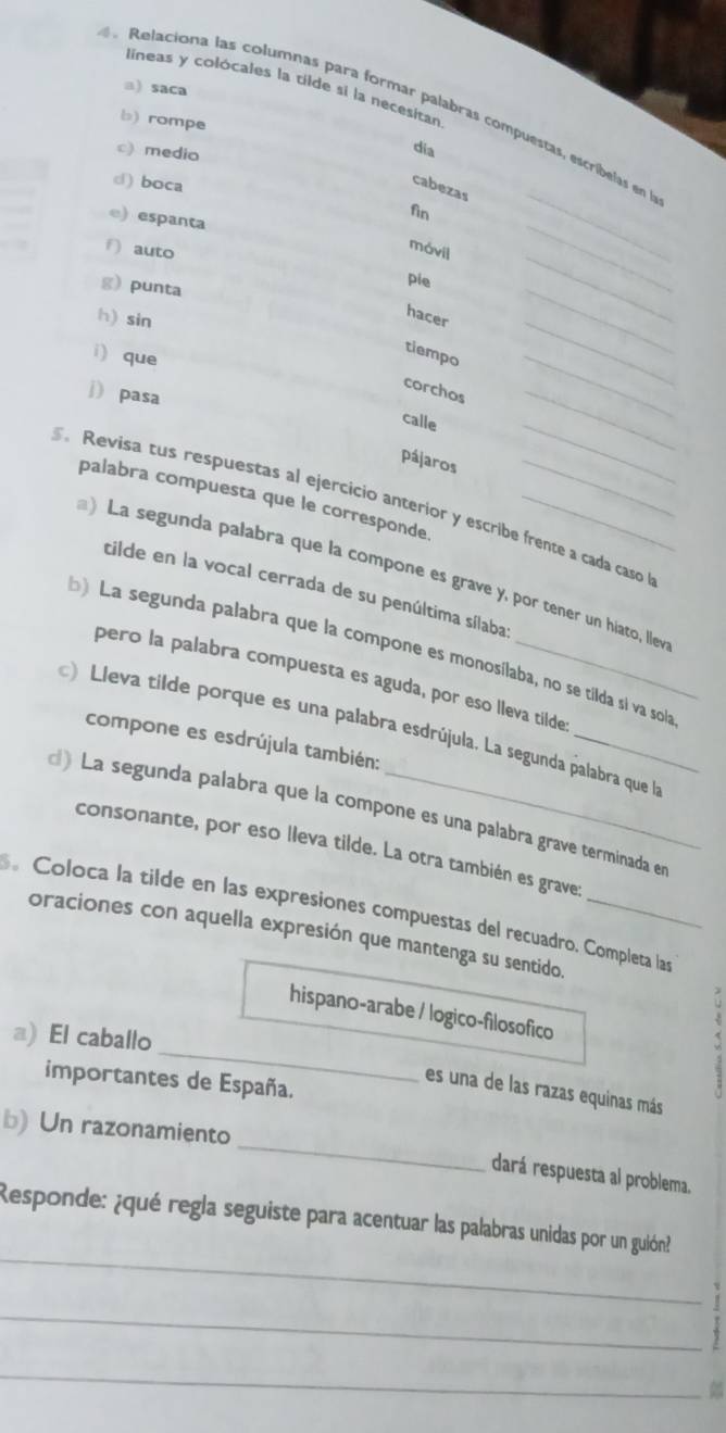 lineas y colócales la tilde si la necesitan 
a) saca 
Relaciona las columnas para formar palabras compuestas, escribelas en 
b) rompe 
c) medio 
dia 
_ 
d) boca 
cabezas 
fin 
e) espanta 
móvil 
f) auto ple_ 
g) punta 
_ 
h) sin 
hacer 
i) que 
tiempo 
_ 
_ 
corchos 
j) pasa 
calle 
_ 
_ 
pájaros 
_ 
palabra compuesta que le corresponde 
Revisa tus respuestas al ejercicio anterior y escribe frente a cada caso 
) La segunda palabra que la compone es grave y, por tener un hiarço, llev 
tilde en la vocal cerrada de su penúltima sílaba 
b) La segunda palabra que la compone es monosílaba, no se tílda si va sola 
pero la palabra compuesta es aguda, por eso lleva tilde 
Lleva tilde porque es una palabra esdrújula. La segunda palabra que la 
compone es esdrújula también: 
d) La segunda palabra que la compone es una palabra grave terminada en 
consonante, por eso lleva tilde. La otra también es grave: 
Coloca la tilde en las expresiones compuestas del recuadro. Completa las 
oraciones con aquella expresión que mantenga su sentido 
_ 
hispano-arabe / logico-filosofico 
a) El caballo 
importantes de España. 
es una de las razas equinas más 
_ 
b) Un razonamiento 
dará respuesta al problema. 
_ 
Responde: ¿qué regla seguiste para acentuar las palabras unidas por un guión? 
_ 
_