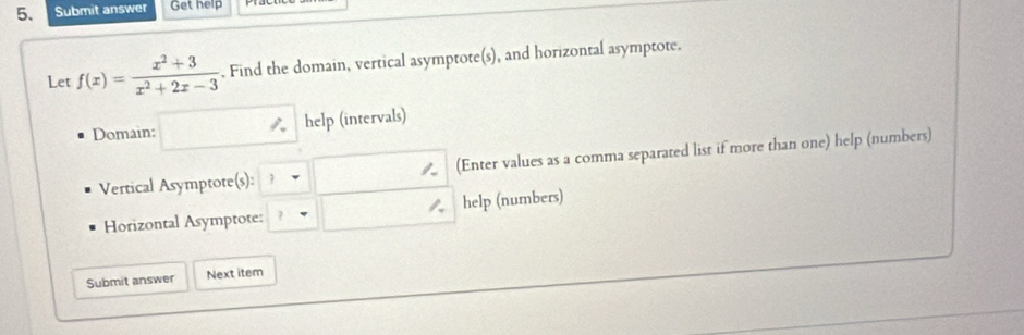 Submit answer Get help 
Let f(x)= (x^2+3)/x^2+2x-3 . Find the domain, vertical asymptote(s), and horizontal asymptote. 
Domain: □ help (intervals) 
Vertical Asymptote(s): □ (Enter values as a comma separated list if more than one) help (numbers) 
Horizontal Asymptote: □ help (numbers) 
Submit answer Next item