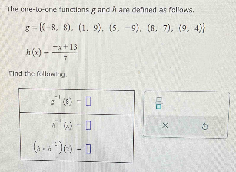 The one-to-one functions g and h are defined as follows.
g= (-8,8),(1,9),(5,-9),(8,7),(9,4)
h(x)= (-x+13)/7 
Find the following.
 □ /□  
×
6