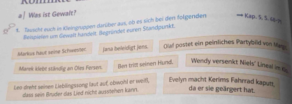 a | Was ist Gewalt? 
1. Tauscht euch in Kleingruppen darüber aus, ob es sich bei den folgenden → 
* Kap. 5, 5. 68 - 7ª
Beispielen um Gewalt handelt. Begründet euren Standpunkt. 
Markus haut seine Schwester Jana beleidigt Jens. Olaf postet ein peinliches Partybild von Mang 
Marek klebt ständig an Oles Fersen. Ben tritt seinen Hund. Wendy versenkt Niels’ Lineal im O 
Leo dreht seinen Lieblingssong laut auf, obwohl er weiß, Evelyn macht Kerims Fahrrad kaputt 
dass sein Bruder das Lied nicht ausstehen kann. da er sie geärgert hat.