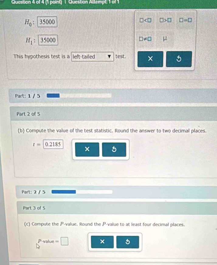 Question Attempt: 1 of 1
H_0: 35000
□ □ >□ □ =□
H_1 35000 □ != □ μ
This hypothesis test is a left-tailed test. × 
Part: 1 / 5 
Part 2 of 5 
(b) Compute the value of the test statistic. Round the answer to two decimal places.
t=0.2185
× 
Part: 2 / 5 
Part 3 of 5 
(c) Compute the P -value. Round the P -value to at least four decimal places.
P -value = □
× 5