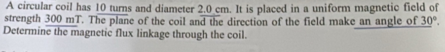 A circular coil has 10 turns and diameter 2.0 cm. It is placed in a uniform magnetic field of 
strength 300 mT. The plane of the coil and the direction of the field make an angle of _ (30)°. 
Determine the magnetic flux linkage through the coil.