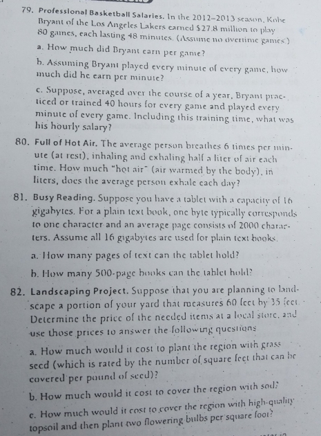 79, Professional Basketball Salaries. In the 2012-2013 scason, Kohe 
Bryant of the Los Angeles Lakers earned $27.8 million to play
80 games, each lasting 48 minutes. (Assume no overtime games') 
a. How much did Bryant earn per game? 
b. Assuming Bryant played every minute of every game, how 
much did he earn per minute? 
c. Suppose, averaged over the course of a year, Bryant prac- 
ticed or trained 40 hours for every game and played every
minute of every game. Including this training time, what was 
his hourly salary? 
80. Full of Hot Air. The average person breathes 6 times per min- 
ute (at rest), inhaling and exhaling half a liter of air each 
time. How much “hot air” (air warmed by the body), in 
liters, does the average person exhale each day? 
81. Busy Reading. Suppose you have a tablet with a capacity of 16
gigabytes. For a plain text book, one hyte typically corresponds 
to one character and an average page consists of 2000 charae 
ters. Assume all 16 gigabytes are used for plain text books. 
a. How many pages of text can the tablet hold? 
b. How many 500 -page books can the tablet hold? 
82. Landscaping Project. Suppose that you are planning to land- 
scape a portion of your yard that measures 60 feet by 35 feet
Determine the price of the needed items at a local store, and 
use those prices to answer the following questions 
a. How much would it cost to plant the region with grass 
seed (which is rated by the number of square feet that can he 
covered per pound of seed)? 
b. How much would it cost to cover the region with sod? 
e. How much would it cost to cover the region with high-quality 
topsoil and then plant two flowering bulbs per square foot?