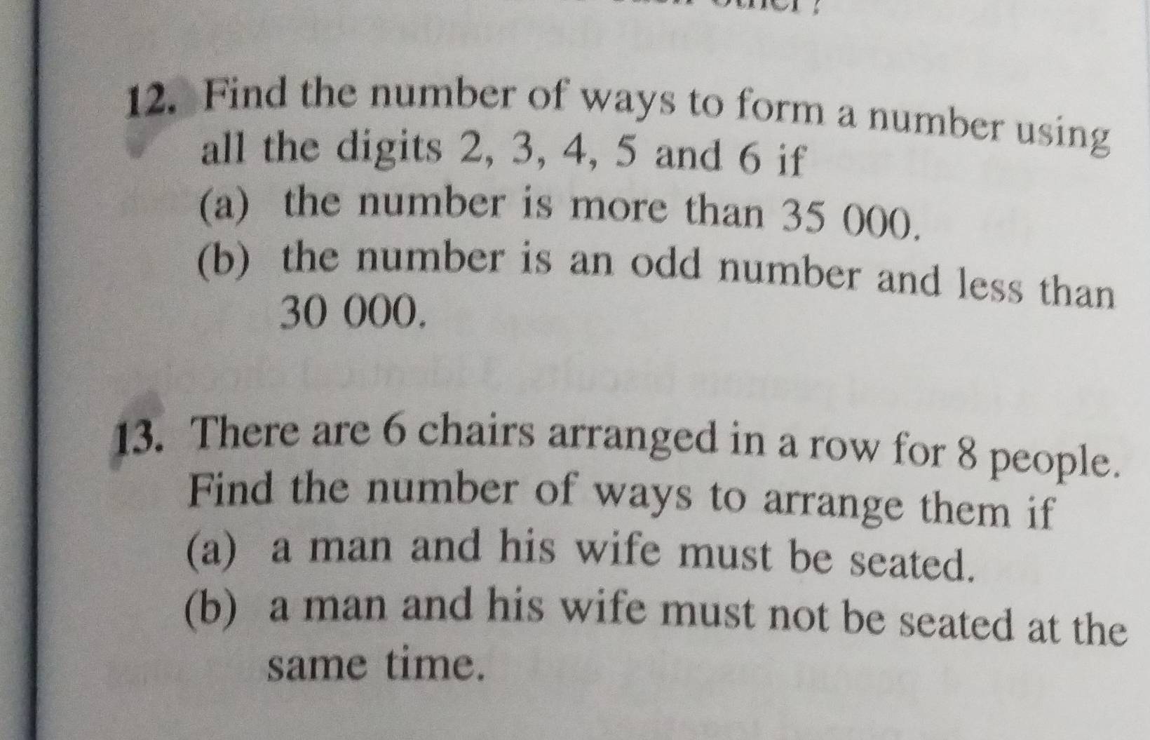 Find the number of ways to form a number using 
all the digits 2, 3, 4, 5 and 6 if 
(a) the number is more than 35 000. 
(b) the number is an odd number and less than
30 000. 
13. There are 6 chairs arranged in a row for 8 people. 
Find the number of ways to arrange them if 
(a) a man and his wife must be seated. 
(b) a man and his wife must not be seated at the 
same time.