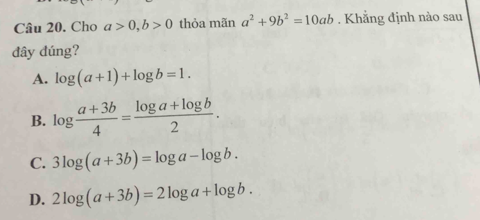 Cho a>0, b>0 thỏa mãn a^2+9b^2=10ab. Khắng định nào sau
đây đúng?
A. log (a+1)+log b=1.
B. log  (a+3b)/4 = (log a+log b)/2 .
C. 3log (a+3b)=log a-log b.
D. 2log (a+3b)=2log a+log b.