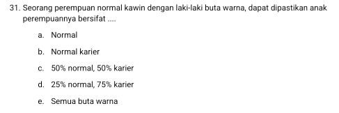 Seorang perempuan normal kawin dengan laki-laki buta warna, dapat dipastikan anak
perempuannya bersifat ....
a. Normal
b. Normal karier
c. 50% normal, 50% karier
d. 25% normal, 75% karier
e. Semua buta warna