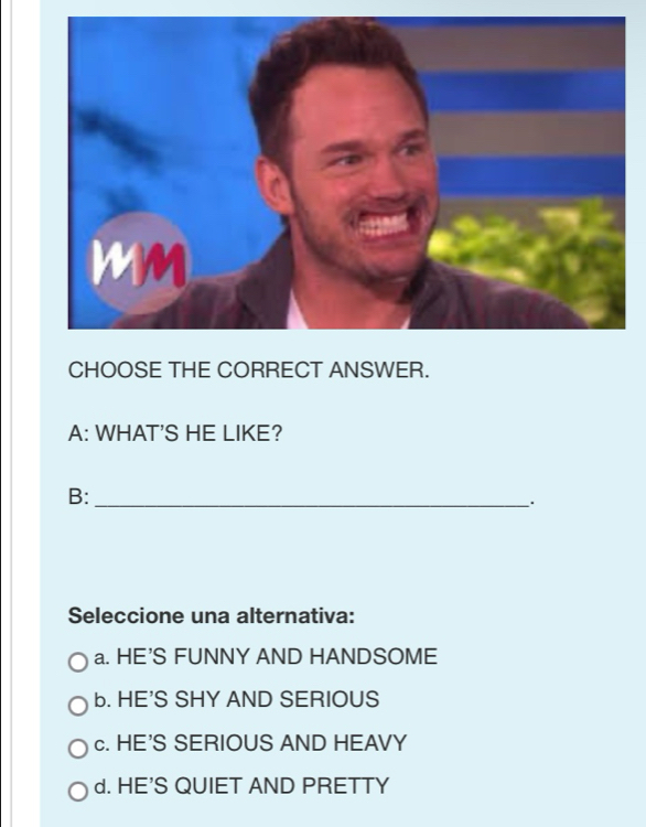 CHOOSE THE CORRECT ANSWER.
A: WHAT'S HE LIKE?
B:_
.
Seleccione una alternativa:
a. HE'S FUNNY AND HANDSOME
b. HE'S SHY AND SERIOUS
c. HE'S SERIOUS AND HEAVY
d. HE'S QUIET AND PRETTY