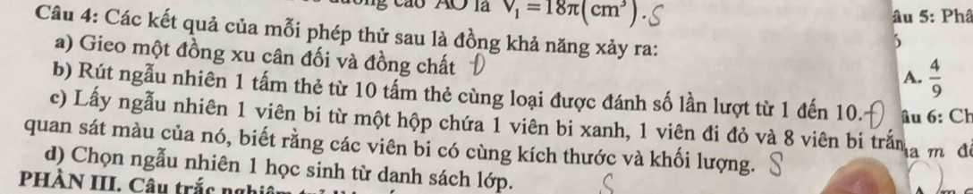 V_1=18π (cm^3)
âu 5: Phâ 
Câu 4: Các kết quả của mỗi phép thử sau là đồng khả năng xảy ra: 
5 
a) Gieo một đồng xu cân đối và đồng chất 
A.  4/9 
b) Rút ngẫu nhiên 1 tấm thẻ từ 10 tấm thẻ cùng loại được đánh số lần lượt từ 1 đến 10. âu 6: Ch 
c) Lấy ngẫu nhiên 1 viên bi từ một hộp chứa 1 viên bi xanh, 1 viên đi đỏ và 8 viên bi trấna m đô 
quan sát màu của nó, biết rằng các viên bi có cùng kích thước và khối lượng. 
d) Chọn ngẫu nhiên 1 học sinh từ danh sách lớp. 
PHÀN III. Câu trắc nghi