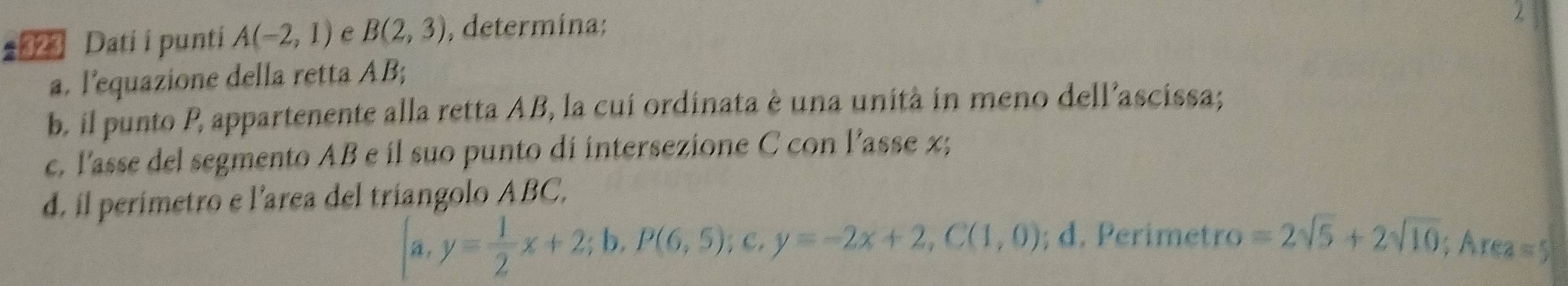 Dati i punti A(-2,1) B(2,3) , determina;
2
a. l'equazione della retta AB;
b. il punto P, appartenente alla retta AB, la cui ordinata è una unità in meno dell’ascissa;
c. l'asse del segmento AB e il suo punto di intersezione C con l’asse x;
d. il perimetro e l'area del triangolo ABC,
 a,y= 1/2 x+2;b,P(6,5);c,y=-2x+2, C(1,0); d. Perimetro =2sqrt(5)+2sqrt(10); Area=5