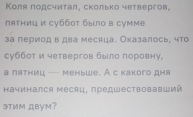 Κоля лодсчитал, сколько четвергов, 
пятниц и суббот было в сумме 
за лериод в два месяца. Оказалось, что 
суббот и четвергов было поровну, 
а лятниц — меньше. А с какого дня 
начинался Месяц, предшествовавший 
эTим ДBум?