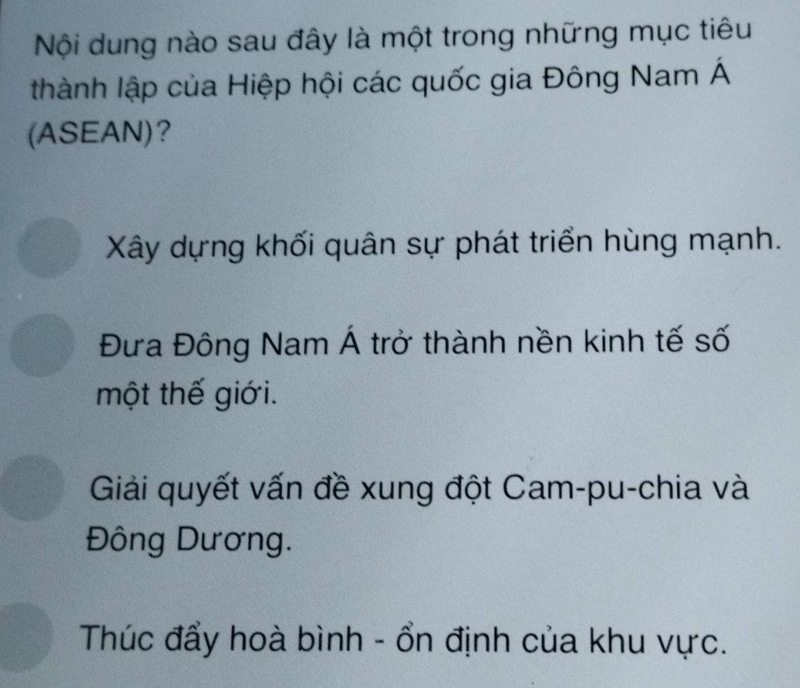 Nội dung nào sau đây là một trong những mục tiêu
thành lập của Hiệp hội các quốc gia Đông Nam Á
(ASEAN)?
Xây dựng khối quân sự phát triển hùng mạnh.
Đưa Đông Nam Á trở thành nền kinh tế số
một thế giới.
Giải quyết vấn đề xung đột Cam-pu-chia và
Đông Dương.
Thúc đẩy hoà bình - ổn định của khu vực.