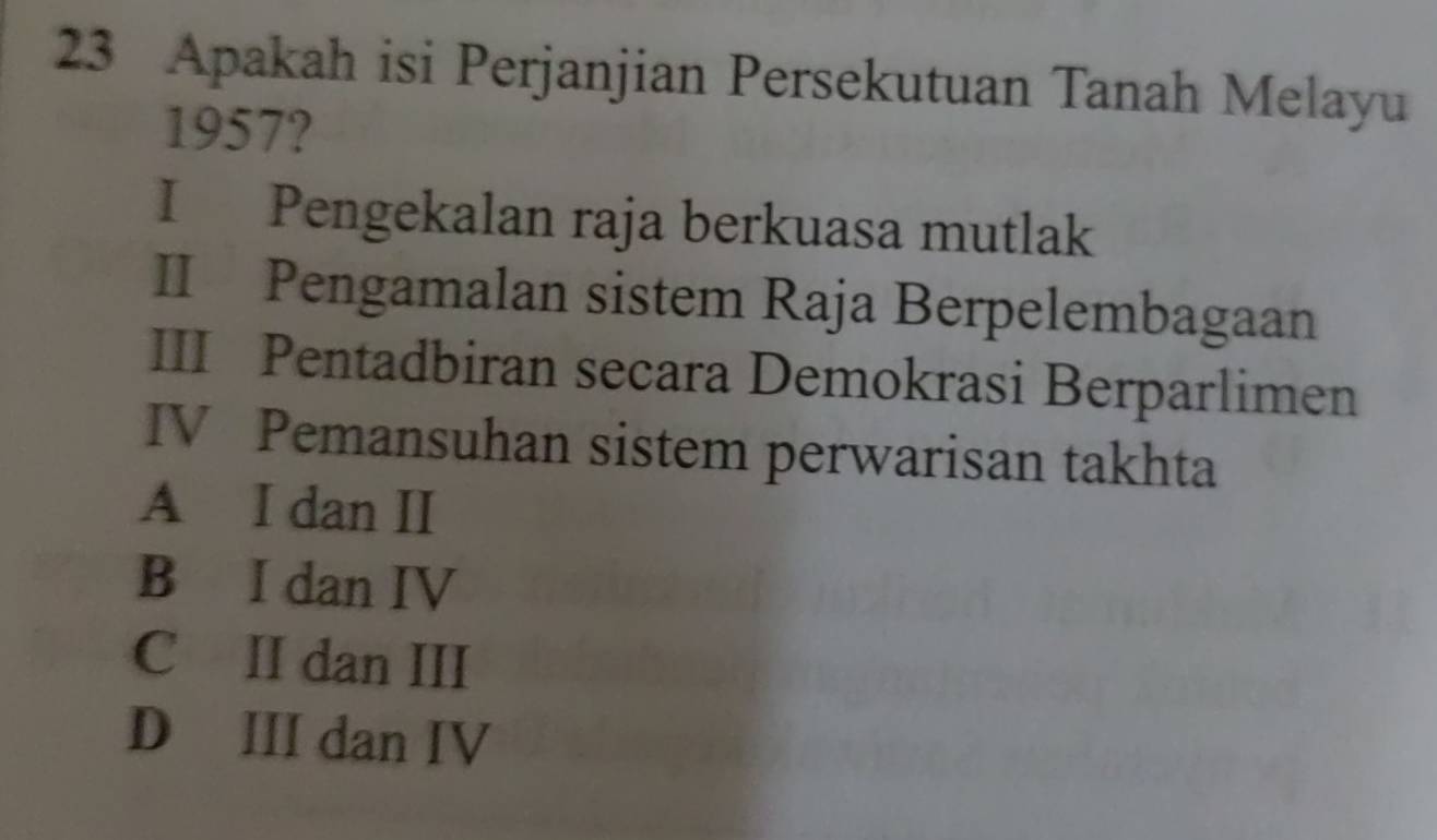 Apakah isi Perjanjian Persekutuan Tanah Melayu
1957?
I Pengekalan raja berkuasa mutlak
II Pengamalan sistem Raja Berpelembagaan
III Pentadbiran secara Demokrasi Berparlimen
IV Pemansuhan sistem perwarisan takhta
A I dan II
B I dan IV
C II dan III
D III dan IV