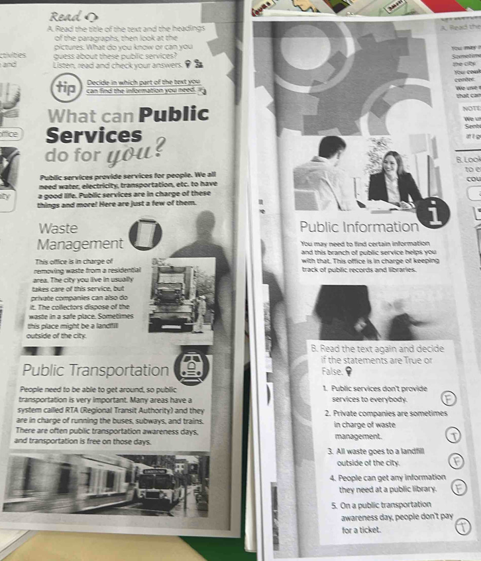 Read
A. Read the title of the text and the headingsead the
of the paragraphs, then look at the
pictures. What do you know or can you
You máry =
ctivities guess about these public services?amatim
and Listen, read and check your answers. 93
he cty .
Your couí
Decide in which part of the text you
contes.
tip can find the information you need.
We use ?
that can
What can PublicNOTE
We 
Sente
ffice Services # ig
do for you ?
B. Looł
Public services provide services for people. We alltoe cou
need water, electricity, transportation, etc. to have
ity a good life. Public services are in charge of these
things and more! Here are just a few of them.
Waste 
Management You may need to find certain information
and this branch of public service helps you 
This offfice is in charge of with that. This office is in charge of keeping
removing waste from a residential track of public records and libraries.
area. The city you live in usually
takes care of this service, but
private companies can also do
itt. The collectors dispose of the
waste in a safe place. Sometimes
this place might be a landfill
outside of the city.
B. Read the text again and decide
if the statements are True or
Public Transportation False.
People need to be able to get around, so public 1. Public services don't provide
transportation is very important. Many areas have a services to everybody.
system called RTA (Regional Transit Authority) and they 2. Private companies are sometimes
are in charge of running the buses, subways, and trains. in charge of waste
There are often public transportation awareness days,
and transportation is free on those days. management. T
3. All waste goes to a landfill
outside of the city. F
4. People can get any information
they need at a public library. F
5. On a public transportation
awareness day, people don't pay
for a ticket.