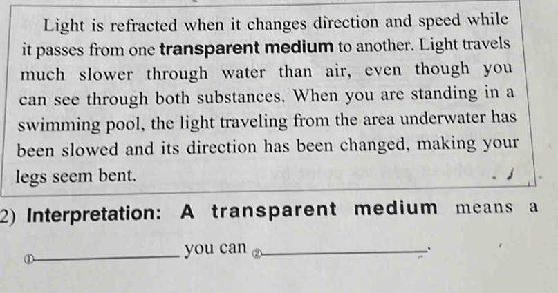 Light is refracted when it changes direction and speed while 
it passes from one transparent medium to another. Light travels 
much slower through water than air, even though you 
can see through both substances. When you are standing in a 
swimming pool, the light traveling from the area underwater has 
been slowed and its direction has been changed, making your 
legs seem bent. 
2) Interpretation: A transparent medium means a 
① 
_you can _.