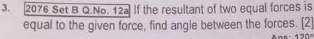 2076 Set B Q.No. 12a If the resultant of two equal forces is 
equal to the given force, find angle between the forces. [2]
120°