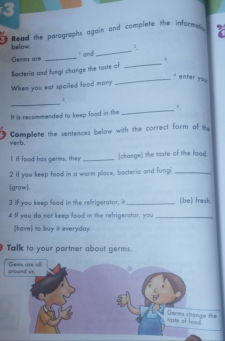 Read the paragraphs again and complete the informatio 
_ 
below. 2. 
_ 
Germs are _1 and 
3. 
Bacteria and fungi change the taste of 
_ enter you 
When you eat spoiled food many 
_ 
5. 
_ 
6. 
It is recommended to keep food in the 
Complete the sentences below with the correct form of the 
verb. 
1 If food has germs, they _(change) the taste of the food. 
2 If you keep food in a warm place, bacteria and fungi_ 
(grow). 
3 If you keep food in the refrigerator, it _(be) fresh. 
4 If you do not keep food in the refrigerator, you_ 
(have) to buy it everyday. 
Talk to your partner about germs.