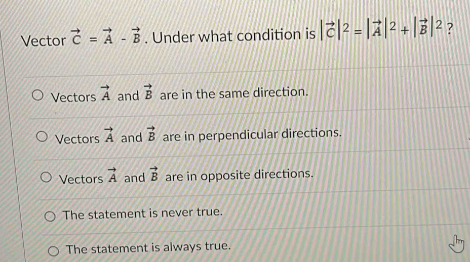 Vector vector C=vector A-vector B. Under what condition is |vector C|^2=|vector A|^2+|vector B|^2 ?
Vectors vector A and vector B are in the same direction.
Vectors vector A and vector B are in perpendicular directions.
Vectors vector A and vector B are in opposite directions.
The statement is never true.
The statement is always true.