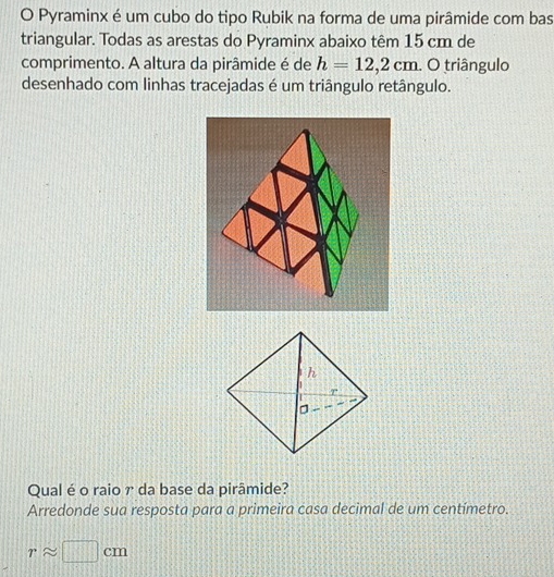 Pyraminx é um cubo do tipo Rubik na forma de uma pirâmide com bas 
triangular. Todas as arestas do Pyraminx abaixo têm 15 cm de 
comprimento. A altura da pirâmide é de h=12,2cm. O triângulo 
desenhado com linhas tracejadas é um triângulo retângulo. 
Qual é o raio γ da base da pirâmide? 
Arredonde sua resposta para a primeira casa decimal de um centímetro.
rapprox □ cm