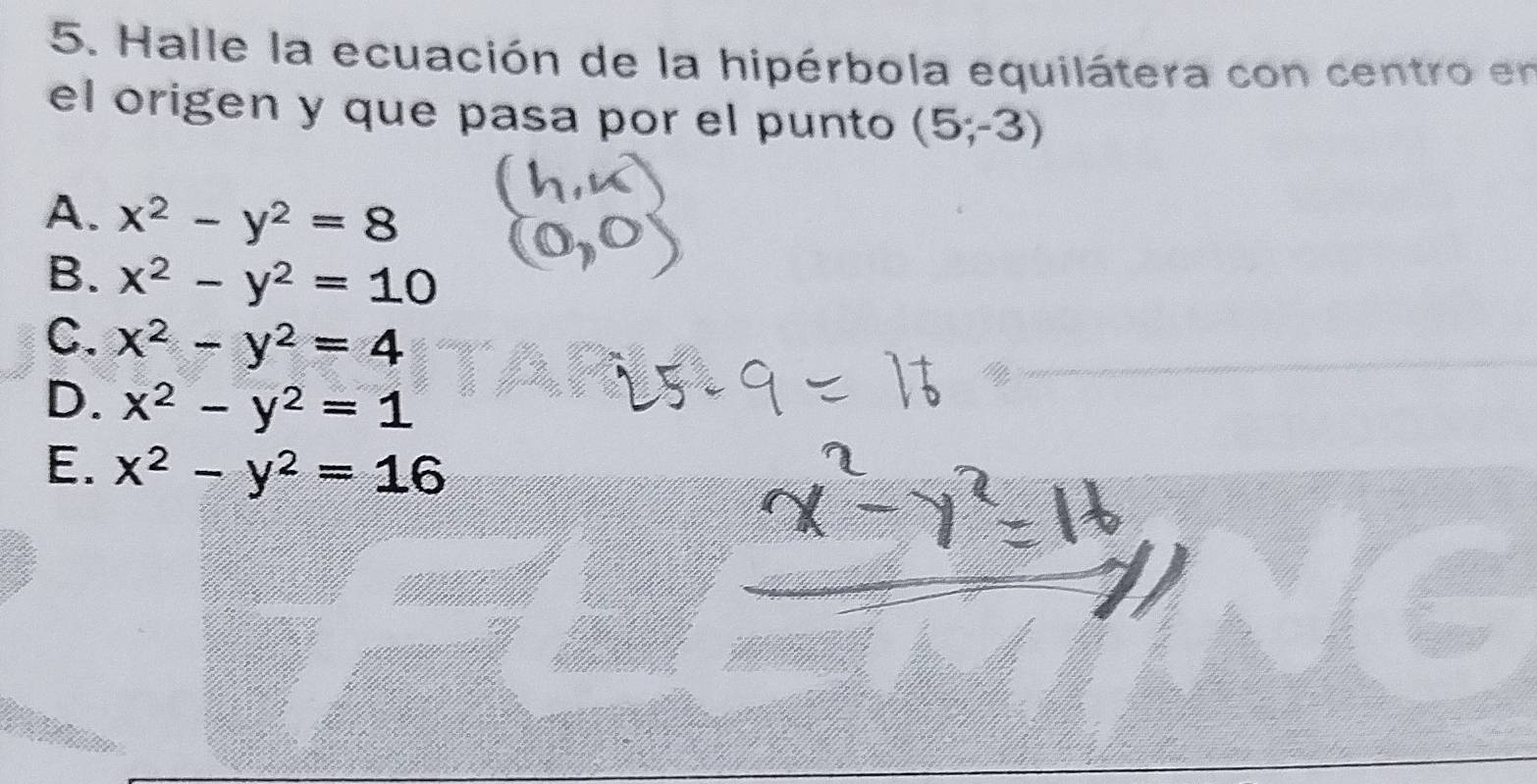 Halle la ecuación de la hipérbola equilátera con centro en
el origen y que pasa por el punto (5;-3)
A. x^2-y^2=8
B. x^2-y^2=10
C. x^2-y^2=4
D. x^2-y^2=1
E. x^2-y^2=16