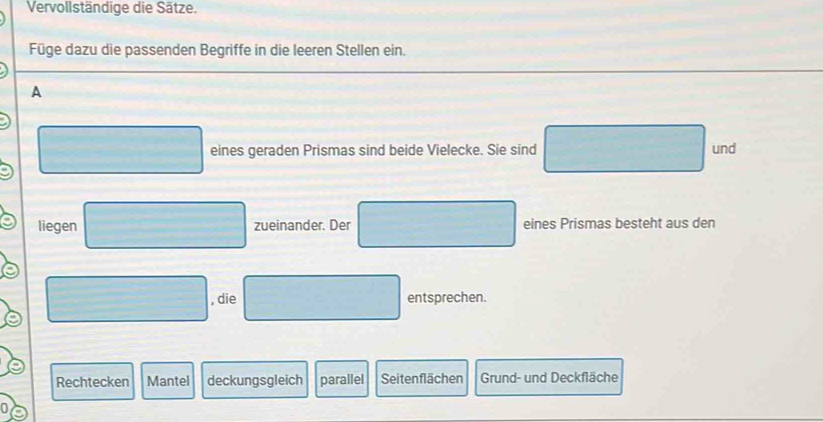 Vervollständige die Sätze.
Füge dazu die passenden Begriffe in die leeren Stellen ein.
A
eines geraden Prismas sind beide Vielecke. Sie sind und
liegen zueinander. Der eines Prismas besteht aus den
, die entsprechen.
Rechtecken Mantel deckungsgleich parallel Seitenflächen Grund- und Deckfläche