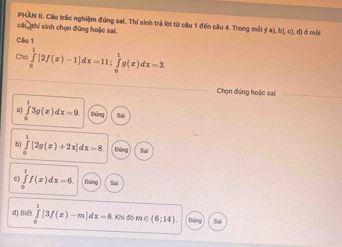 PHAN II. Câu trắc nghiệm đúng sai. Thí sinh trả lời từ câu 1 đến câu 4. Trong mỗi ý a), b), c), d) ở mỗi 
câu thí sinh chọn đúng hoặc sai. 
Câu 1 
Cho ∈tlimits _0^1[2f(x)-1]dx=11; ∈tlimits _0^1g(x)dx=3. 
Chọn đúng hoặc sai 
_ 
a) ∈tlimits _0^13g(x)dx=9. Đúng Sai 
b) ∈tlimits _0^1[2g(x)+2x]dx=8. Đúng Sai 
c) ∈tlimits _0^1f(x)dx=6. Đúng Sai 
d) Biết ∈tlimits _0^1[3f(x)-m]dx=8. Khi đó m∈ (6;14). Đúng Sai