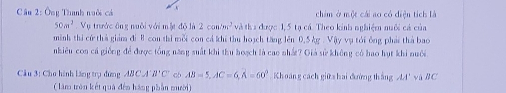 Cầu 2: Ông Thanh nuôi cá chim ở một cái ao có diện tích là
50m^2 Vụ trước ông nuôi với mật độ là 2con/m^2 và thu được 1,5 tạ cá. Theo kinh nghiệm nuôi cá của 
minh thi cứ thả giảm đi 8 con thỉ mỗi con cá khi thu hoạch tăng lên 0,5 kg. Vậy vụ tới ông phải thả bao 
nhiêu con cá giống để được tổng năng suất khi thu hoạch là cao nhất? Giả sử không có hao hụt khi nuôi 
Câu 3: Cho hình lăng trụ đứng ABCA'B'C' cò AB=5, AC=6, A=60°. Khoảng cách giữa hai đường thắng AA' và BC
( lâm tròn kết quá đến hãng phần mười)