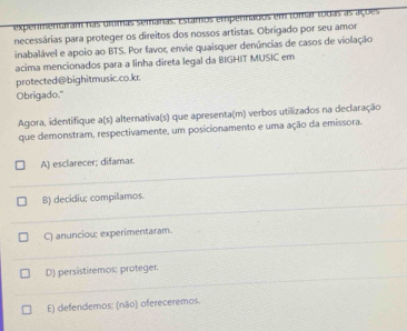 expermentaram nas grumas semanas. Estamos empennados em tomar todas as ações
necessárias para proteger os direitos dos nossos artistas. Obrigado por seu amor
inabalável e apoio ao BTS. Por favor, envie quaisquer denúncias de casos de violação
acima mencionados para a linha direta legal da BIGHIT MUSIC em
protected@bighitmusic.co.kr.
Obrigado."
Agora, identifique a(s) alternativa(s) que apresenta(m) verbos utilizados na declaração
que demonstram, respectivamente, um posicionamento e uma ação da emissora.
A) esclarecer; difamar.
B) decidiu; compilamos.
C) anunciou; experimentaram.
D) persistiremos; proteger.
E) defendemos: (não) ofereceremos.