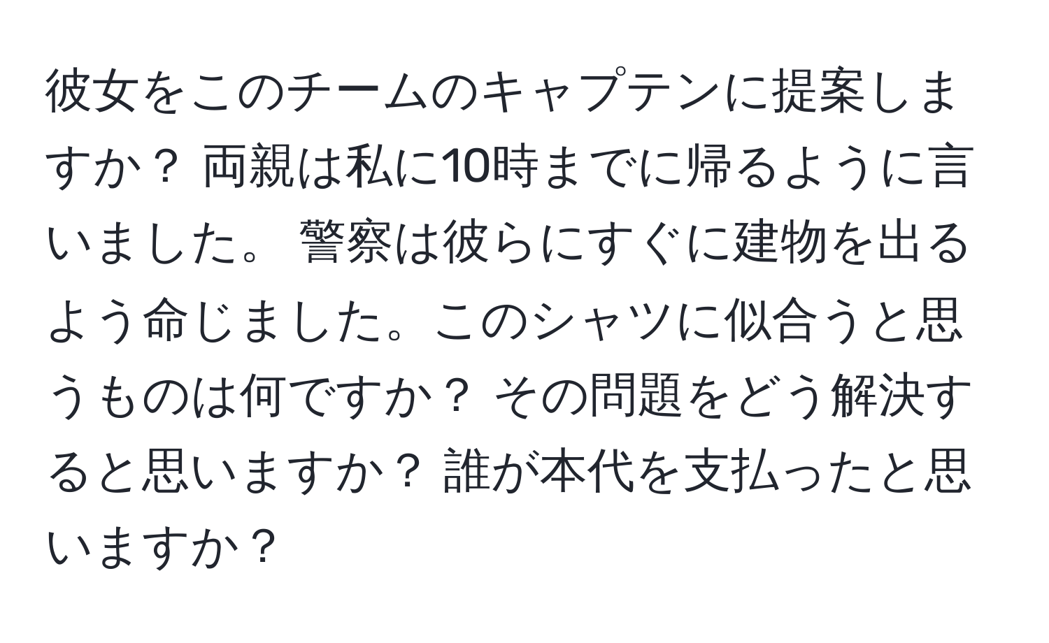 彼女をこのチームのキャプテンに提案しますか？ 両親は私に10時までに帰るように言いました。 警察は彼らにすぐに建物を出るよう命じました。このシャツに似合うと思うものは何ですか？ その問題をどう解決すると思いますか？ 誰が本代を支払ったと思いますか？