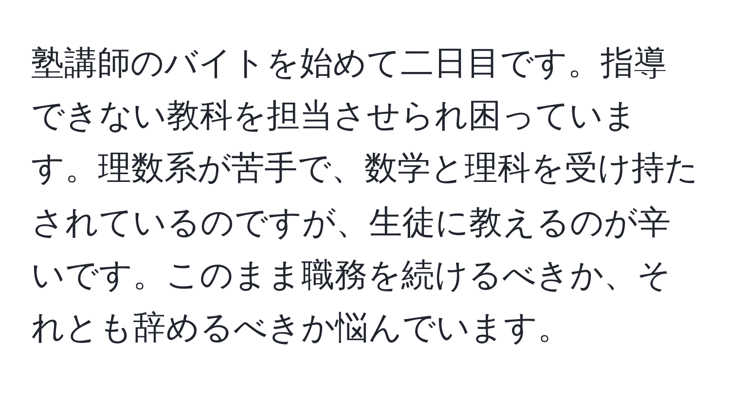 塾講師のバイトを始めて二日目です。指導できない教科を担当させられ困っています。理数系が苦手で、数学と理科を受け持たされているのですが、生徒に教えるのが辛いです。このまま職務を続けるべきか、それとも辞めるべきか悩んでいます。