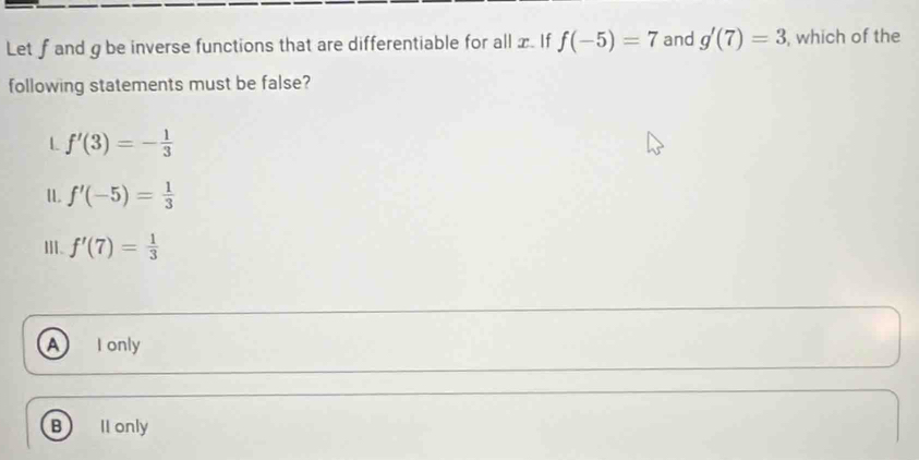 Let f and g be inverse functions that are differentiable for all x. If f(-5)=7 and g'(7)=3 , which of the
following statements must be false?
1 f'(3)=- 1/3 
IL f'(-5)= 1/3 
Ⅲ. f'(7)= 1/3 
A I only
B II only