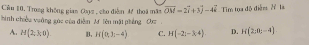 Trong không gian Oxyz , cho điểm M thoả mãn vector OM=2vector i+3vector j-4vector k Tìm tọa độ điểm H là
hình chiếu vuông góc của điểm M lên mặt phẳng Oxz.
A. H(2;3;0). H(0;3;-4). C. H(-2;-3;4). D. H(2;0;-4). 
B.