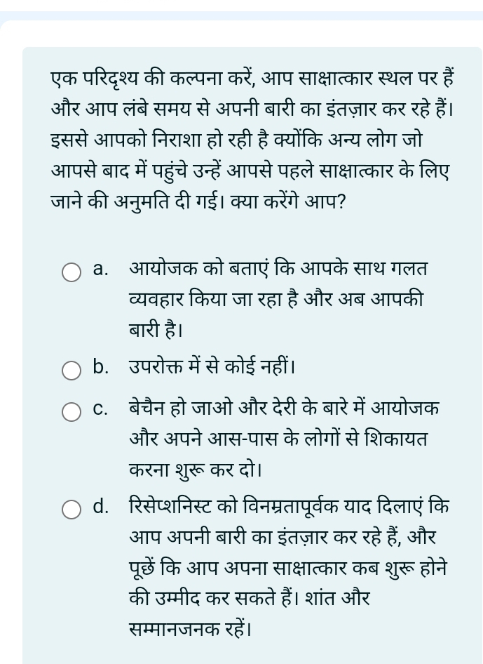 एक परिदृश्य की कल्पना करें, आप साक्षात्कार स्थल पर हैं
और आप लंबे समय से अपनी बारी का इंतज़ार कर रहे हैं।
इससे आपको निराशा हो रही है क्योंकि अन्य लोग जो
आपसे बाद में पहुंचे उन्हें आपसे पहले साक्षात्कार के लिए
जाने की अनुमति दी गई। क्या करेंगे आप?
a. आयोजक को बताएं कि आपके साथ गलत
व्यवहार किया जा रहा है और अब आपकी
बारी है।
b. उपरोक्त में से कोई नहीं।
C. बेचैन हो जाओ और देरी के बारे में आयोजक
और अपने आस-पास के लोगों से शिकायत
करना शुरू कर दो।
d. रिसेप्शनिस्ट को विनम्रतापूर्वक याद दिलाएं कि
आप अपनी बारी का इंतज़ार कर रहे हैं, और
पूछें कि आप अपना साक्षात्कार कब शुरू होने
की उम्मीद कर सकते हैं। शांत और
सम्मानजनक रहें।