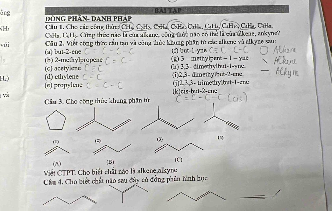 ồng Bài Tập
ĐÔNG PHÂN- DANH pHáp
NH3 Câu 1. Cho các công thức: CH4 C_2H_2, C_2H_4, C_2H_6, C_3H_6, C_4H_4, C_4H_10, C_4H_6, C Hs.
C_5H_8, C_6H_6 3. Công thức nào là của alkane, công thức nào có thể là của alkene, ankyne?
với Câu 2. Viết công thức cấu tạo và công thức khung phân tử các alkene và alkyne sau:
(a) but -2 -ene (f) but -1 -yne
(b) 2 -methylprop (g) 3 - methylpent - 1 - yne
(c) acetylene (h) 3, 3 - dimethylbut -1 -yne.
H2) (d) ethylene (i) 2, 3 - dimethylbut- 2 -ene.
(e) propylene (j) 2, 3, 3 - trimethylbut -1 -ene
i và (k)cis-but -2 -ene
Câu 3. Cho công thức khung phân tử
(4)
Viết CTPT. Cho biết chất nào là alkene,alkyne
Câu 4. Cho biết chất nào sau đây có đồng phân hình học